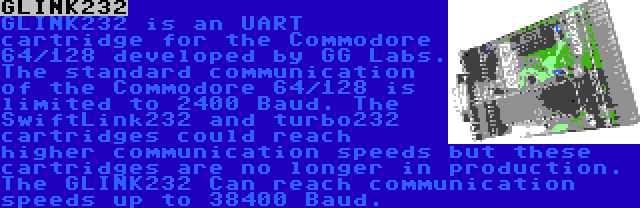 GLINK232 | GLINK232 is an UART cartridge for the Commodore 64/128 developed by GG Labs. The standard communication of the Commodore 64/128 is limited to 2400 Baud. The SwiftLink232 and turbo232 cartridges could reach higher communication speeds but these cartridges are no longer in production. The GLINK232 Can reach communication speeds up to 38400 Baud.