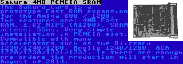 Sakura 4MB PCMCIA SRAM | The Sakura card is a prototype Fast RAM expansion for the Amiga 600 / 1200. The features are: 4MB Fast RAM. 1.67 MIPS (A1200). SRAM access: 55ns. Very simple installation in PCMCIA slot. Compatible with many accelerators such as the Blizzard 1230/1240/1260, Apollo 1240/1260, ACA 1220/1230/1231/1232. If there are enough pre-orders the production will start in August of 2014.