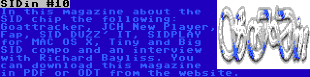 SIDin #10 | In this magazine about the SID chip the following: Goattracker, JCH New Player, Fap, SID DUZZ' IT, SIDPLAY for MAC OS X, Tiny and Big SID compo and an interview with Richard Bayliss. You can download this magazine in PDF or ODT from the website.