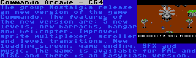 Commando Arcade - C64 | The group Nostalgia release an new version of the game Commando. The features of the new version are: 5 new levels, new barracks, hangar and helicopter. Improved sprite multiplexer, scroller and level transitions. New loading screen, game ending, SFX and music. The game is available for PAL and NTSC and there is an Easyflash version.