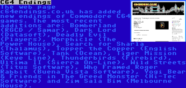 C64 Endings | The web page c64endings.co.uk has added new endings of Commodore C64 games. The most recent additions are: Bomberland (RGCD / Samar), Dark Lord (Datasoft), Deadly Evil (Players), Morphicle (The Power House), Search for Sharla (Thalamus), Topper the Copper (English Software), Tank (Ocean), Tiger Mission (Keye Line), Thunderbirds (Firebird), Ultima II (Sierra On-Line), Wild Streets (Titus Software), Who Framed Roger Rabbit (Buena Vista Software), Yogi Bear & Friends in The Greed Monster (Hi-Tec Software) and Zim Sala Bim (Melbourne House).