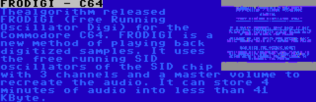 FRODIGI - C64 | Thealgorithm released FRODIGI (Free Running Oscillator Digi) for the Commodore C64. FRODIGI is a new method of playing back digitized samples. It uses the free running SID oscillators of the SID chip with 3 channels and a master volume to recreate the audio. It can store 4 minutes of audio into less than 41 KByte.