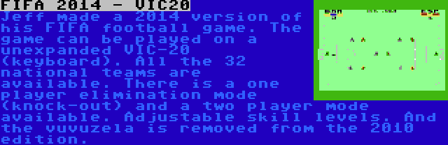 FIFA 2014 - VIC20 | Jeff made a 2014 version of his FIFA football game. The game can be played on a unexpanded VIC-20 (keyboard). All the 32 national teams are available. There is a one player elimination mode (knock-out) and a two player mode available. Adjustable skill levels. And the vuvuzela is removed from the 2010 edition.