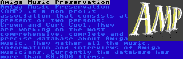 Amiga Music Preservation | Amiga Music Preservation (AMP) is a non profit association that consists at present of two persons: Crown and Curt Cool. They are working on the most comprehensive, complete and precise database about Amiga music. They gather all the music, information and interviews of Amiga musicians. Currently the database has more than 60.000 items.