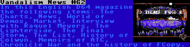 Vandalism News #62 | In this English D64 magazine the following items: The Charts, News, World of Demos, Market, Interview with Raquel Meyers, The Lighterside, The Final Storm, The List, History of Colwyn, Memoirs of ATC, Chronicle War and the history of FCopy.