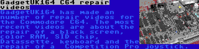 GadgetUK164 C64 repair videos | GadgetUK164 has made an number of repair videos for the Commodore C64. The most recent videos are about the repair of a black screen, color RAM, SID chip, Datassette, keyboard and the repair of a  Competition Pro joystick.