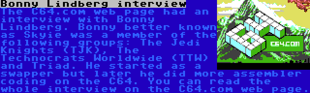 Bonny Lindberg interview | The C64.com web page had an interview with Bonny Lindberg. Bonny better known as Skyie was a member of the following groups: The Jedi Knights (TJK), The Technocrats Worldwide (TTW) and Triad. He started as a swapper but later he did more assembler coding on the C64. You can read the whole interview on the C64.com web page.