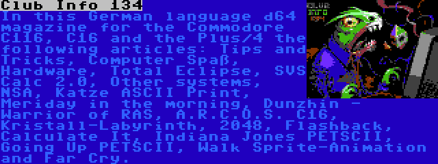 Club Info 134 | In this German language d64 magazine for the Commodore C116, C16 and the Plus/4 the following articles: Tips and Tricks, Computer Spaß, Hardware, Total Eclipse, SVS Calc 2.0, Other systems, NSA, Katze ASCII Print, Meriday in the morning, Dunzhin - Warrior of RAS, A.R.C.O.S. C16, Kristall-Labyrinth, 2048, Flashback, Calculate It, Indiana Jones PETSCII, Going Up PETSCII, Walk Sprite-Animation and Far Cry.