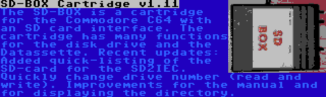 SD-BOX Cartridge v1.11 | The SD-BOX is a cartridge for the Commodore C64 with an SD card interface. The cartridge has many functions for the disk drive and the Datassette. Recent updates: Added quick-listing of the SD-card for the SD2IEC. Quickly change drive number (read and write). Improvements for the manual and for displaying the directory.