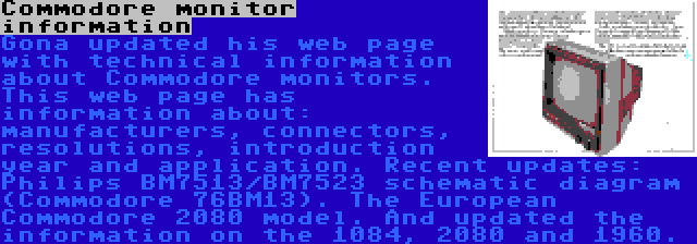 Commodore monitor information | Gona updated his web page with technical information about Commodore monitors. This web page has information about: manufacturers, connectors, resolutions, introduction year and application. Recent updates: Philips BM7513/BM7523 schematic diagram (Commodore 76BM13). The European Commodore 2080 model. And updated the information on the 1084, 2080 and 1960.