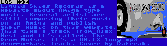 LQS #94 | Liquid Skies Records is a website about Amiga type music. Several artist are still composing their music on an Amiga and publish their music on this website. This time a track from Alex West and it's called: The Drum Noise. It's a 06:13 long mp3 drum-n-bass track. Cover by DaFreak.