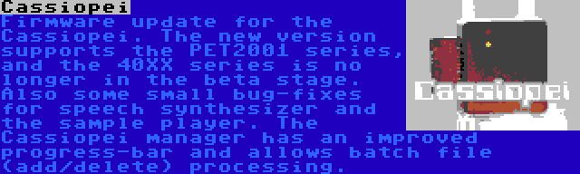 Cassiopei | Firmware update for the Cassiopei. The new version supports the PET2001 series, and the 40XX series is no longer in the beta stage. Also some small bug-fixes for speech synthesizer and the sample player. The Cassiopei manager has an improved progress-bar and allows batch file (add/delete) processing.