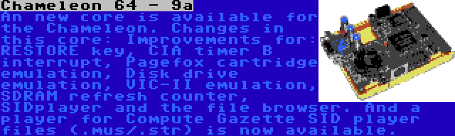 Chameleon 64 - 9a | An new core is available for the Chameleon. Changes in this core: Improvements for: RESTORE key, CIA timer B interrupt, Pagefox cartridge emulation, Disk drive emulation, VIC-II emulation, SDRAM refresh counter, SIDplayer and the file browser. And a player for Compute Gazette SID player files (.mus/.str) is now available.