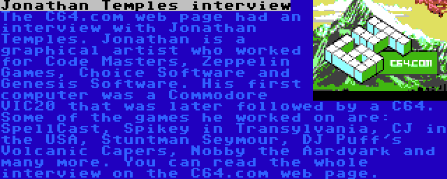 Jonathan Temples interview | The C64.com web page had an interview with Jonathan Temples. Jonathan is a graphical artist who worked for Code Masters, Zeppelin Games, Choice Software and Genesis Software. His first computer was a Commodore VIC20 that was later followed by a C64. Some of the games he worked on are: SpellCast, Spikey in Transylvania, CJ in the USA, Stuntman Seymour, DJ Puff's Volcanic Capers, Nobby the Aardvark and many more. You can read the whole interview on the C64.com web page.