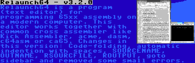 Relaunch64 - v3.2.0 | Relaunch64 is a program (text editor) for programming 65xx assembly on a modern computer. This editor works together with common cross assembler like Kick Assembler, acme, dasm, c64asm or ca65. Changes in this version: Code-folding, automatic indention with spaces, SOURCENAME, OUTNAME, RSOURCFILE, ROUTPUT, goto sidebar and removed some small errors.