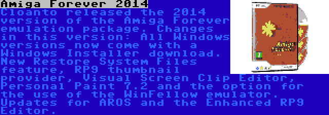 Amiga Forever 2014 | Cloanto released the 2014 version of the Amiga Forever emulation package. Changes in this version: All Windows versions now come with a Windows Installer download. New Restore System Files feature, RP9 thumbnail provider, Visual Screen Clip Editor, Personal Paint 7.2 and the option for the use of the WinFellow emulator. Updates for AROS and the Enhanced RP9 Editor.