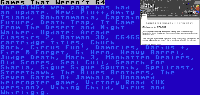 Games That Weren't 64 | The GTW64 web page has had an update. New: Pluff,Amity Island, Robotomania, Captain Future, Death Trap, It Came From The Desert and Night Walker. Update: Arcade Classics 2, Batman 3D, C64GS cartridge titles, Chuck Rock, Circus Fun!, Damocles, Darius +, Fire & Forget, Gi Hero, Heavy Barrel, Judge Death, Mach 3, Manhatten Dealers, Old Scores, Seal Cull, Search For Sharla, Sigue Sigue Sputnik, Spellcast, Streethawk, The Blues Brothers, The Seven Gates Of Jambala, Unnamed helecopter game, Victory Road (UK version), Viking Child, Virus and Whirligig.