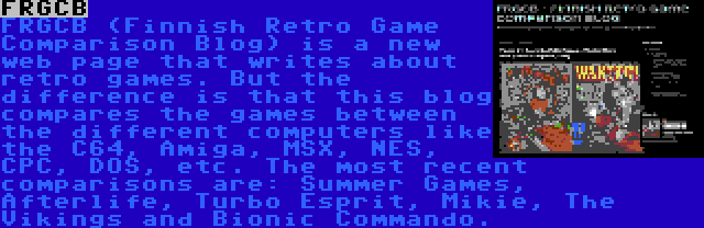 FRGCB | FRGCB (Finnish Retro Game Comparison Blog) is a new web page that writes about retro games. But the difference is that this blog compares the games between the different computers like the C64, Amiga, MSX, NES, CPC, DOS, etc. The most recent comparisons are: Summer Games, Afterlife, Turbo Esprit, Mikie, The Vikings and Bionic Commando.