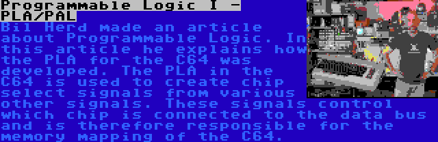 Programmable Logic I - PLA/PAL | Bil Herd made an article about Programmable Logic. In this article he explains how the PLA for the C64 was developed. The PLA in the C64 is used to create chip select signals from various other signals. These signals control which chip is connected to the data bus and is therefore responsible for the memory mapping of the C64.