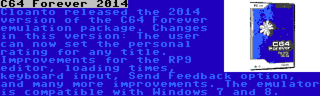 C64 Forever 2014 | Cloanto released the 2014 version of the C64 Forever emulation package. Changes in this version: The user can now set the personal rating for any title. Improvements for the RP9 editor, loading times, keyboard input, Send Feedback option, and many more improvements. The emulator is compatible with Windows 7 and 8.