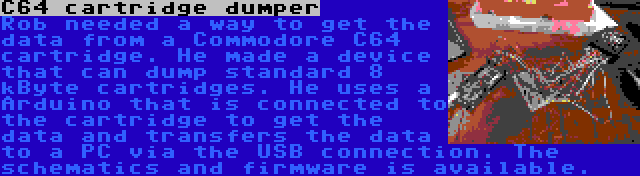 C64 cartridge dumper | Rob needed a way to get the data from a Commodore C64 cartridge. He made a device that can dump standard 8 kByte cartridges. He uses a Arduino that is connected to the cartridge to get the data and transfers the data to a PC via the USB connection. The schematics and firmware is available.