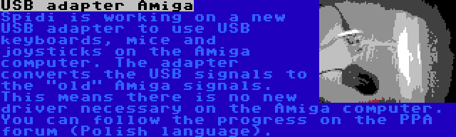 USB adapter Amiga | Spidi is working on a new USB adapter to use USB keyboards, mice and joysticks on the Amiga computer. The adapter converts the USB signals to the old Amiga signals. This means there is no new driver necessary on the Amiga computer. You can follow the progress on the PPA forum (Polish language).