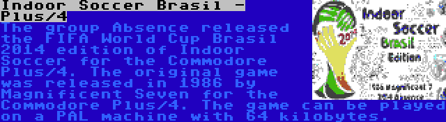 Indoor Soccer Brasil - Plus/4 | The group Absence released the FIFA World Cup Brasil 2014 edition of Indoor Soccer for the Commodore Plus/4. The original game was released in 1986 by Magnificent Seven for the Commodore Plus/4. The game can be played on a PAL machine with 64 kilobytes.