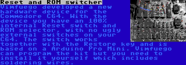 Reset and ROM switcher | Vimfuego developed a new hardware device for the Commodore C64. With the device you have an 100% internal Reset switch and ROM selector, with no ugly external switches on your C64. The switch works together with the Restore key and is based on a Arduino Pro Mini. Vimfuego can program the kit but you need to install it yourself which includes soldering wires.