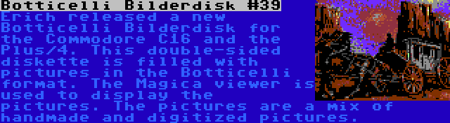 Botticelli Bilderdisk #39 | Erich released a new Botticelli Bilderdisk for the Commodore C16 and the Plus/4. This double-sided diskette is filled with pictures in the Botticelli format. The Magica viewer is used to display the pictures. The pictures are a mix of handmade and digitized pictures.