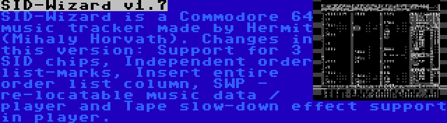 SID-Wizard v1.7 | SID-Wizard is a Commodore 64 music tracker made by Hermit (Mihaly Horvath). Changes in this version: Support for 3 SID chips, Independent order list-marks, Insert entire order list column, SWP - re-locatable music data / player and Tape slow-down effect support in player.