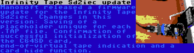 Infinity Tape Sd2iec update | Manosoft released a firmware update for the Infinity Tape Sd2iec. Changes in this version: Saving of a placeholder unique for each .TAP file. Confirmation of successful initialization of the C64SD card, end-of-virtual tape indication and a card hide function.