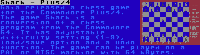 Shack - Plus/4 | Gaia released a chess game for the Commodore Plus/4. The game Shack is a conversion of a chess program from the Commodore 64. It has adjustable difficulty setting (1-9), load/save option and a undo function. The game can be played on a PAL or NTSC machine with 64 kBytes.