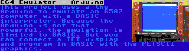 C64 Emulator - Arduino | This project uses a the Arduino to emulate an 6502 computer with a BASIC interpreter. Because the Arduino is not that powerful, the emulation is limited to BASIC. But you can connect a TFT display and program in BASIC with the PETSCII graphics.