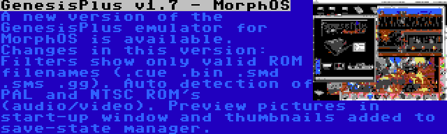 GenesisPlus v1.7 - MorphOS | A new version of the GenesisPlus emulator for MorphOS is available. Changes in this version: Filters show only valid ROM filenames (.cue .bin .smd .sms .gg). Auto detection of PAL and NTSC ROM's (audio/video). Preview pictures in start-up window and thumbnails added to save-state manager.