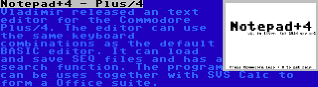 Notepad+4 - Plus/4 | Vladimir released an text editor for the Commodore Plus/4. The editor can use the same keyboard combinations as the default BASIC editor. It can load and save SEQ files and has a search function. The program can be uses together with SVS Calc to form a Office suite.