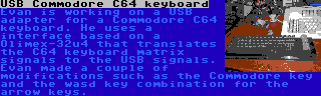 USB Commodore C64 keyboard | Evan is working on a USB adapter for a Commodore C64 keyboard. He uses a interface based on a Olimex-32u4 that translates the C64 keyboard matrix signals to the USB signals. Evan made a couple of modifications such as the Commodore key and the wasd key combination for the arrow keys.