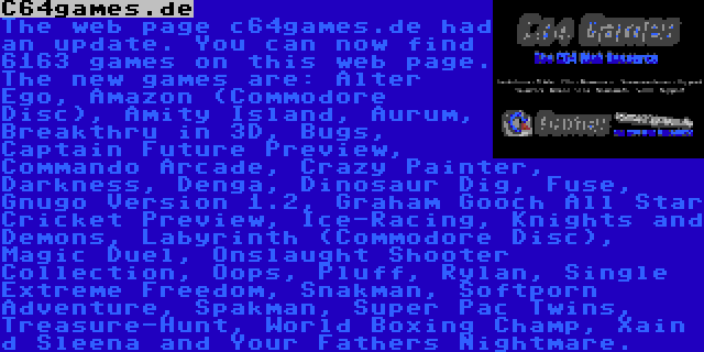 C64games.de | The web page c64games.de had an update. You can now find 6163 games on this web page. The new games are: Alter Ego, Amazon (Commodore Disc), Amity Island, Aurum, Breakthru in 3D, Bugs, Captain Future Preview, Commando Arcade, Crazy Painter, Darkness, Denga, Dinosaur Dig, Fuse, Gnugo Version 1.2, Graham Gooch All Star Cricket Preview, Ice-Racing, Knights and Demons, Labyrinth (Commodore Disc), Magic Duel, Onslaught Shooter Collection, Oops, Pluff, Rylan, Single Extreme Freedom, Snakman, Softporn Adventure, Spakman, Super Pac Twins, Treasure-Hunt, World Boxing Champ, Xain d Sleena and Your Fathers Nightmare.