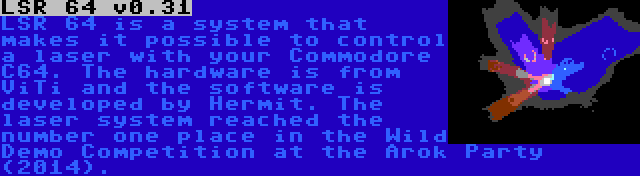 LSR 64 v0.31 | LSR 64 is a system that makes it possible to control a laser with your Commodore C64. The hardware is from ViTi and the software is developed by Hermit. The laser system reached the number one place in the Wild Demo Competition at the Arok Party (2014).