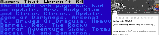 Games That Weren't 64 | The GTW64 web page has had an update. New: Body Slam and Circus Circus. Update: Zone of Darkness, Arsenal FC, Brides Of Dracula, Heavy Barrel, Rex, The Rocky Horror Adventure Show, Total Recall V1 and Zanatron.