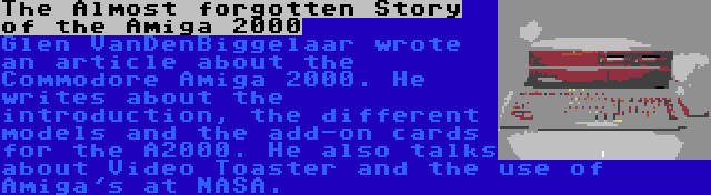 The Almost forgotten Story of the Amiga 2000 | Glen VanDenBiggelaar wrote an article about the Commodore Amiga 2000. He writes about the introduction, the different models and the add-on cards for the A2000. He also talks about Video Toaster and the use of Amiga's at NASA.