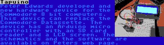 Tapuino | Peter Edwards developed and new hardware device for the Commodore 8 bit computers. This device can replace the Commodore Datassette. The device has an Arduino micro controller with an SD card reader and a LCD screen. The schematics and the software are available on Peters web page.