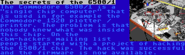 The secrets of the 6500/1 | The Commodore 6500/1 is a single chip computer that is used in for example the Commodore 1520 plotter / printer. The problem is that nobody knew what was inside this chip. On the cbm-hackers mailing list people started with a project of hacking the 6500/1 chip. The hack was successful and the firmware is now available.