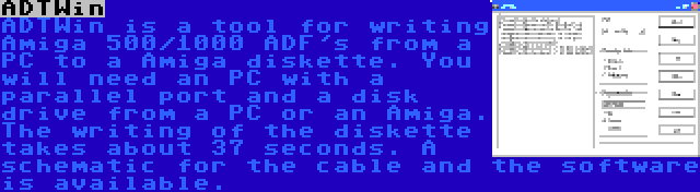 ADTWin | ADTWin is a tool for writing Amiga 500/1000 ADF's from a PC to a Amiga diskette. You will need an PC with a parallel port and a disk drive from a PC or an Amiga. The writing of the diskette takes about 37 seconds. A schematic for the cable and the software is available.