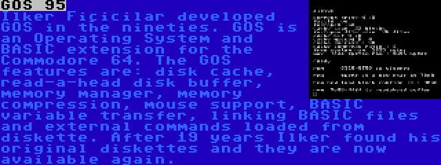 GOS 95 | Ilker Fiçicilar developed GOS in the nineties. GOS is an Operating System and BASIC extension for the Commodore 64. The GOS features are: disk cache, read-a-head disk buffer, memory manager, memory compression, mouse support, BASIC variable transfer, linking BASIC files and external commands loaded from diskette. After 19 years Ilker found his original diskettes and they are now available again.