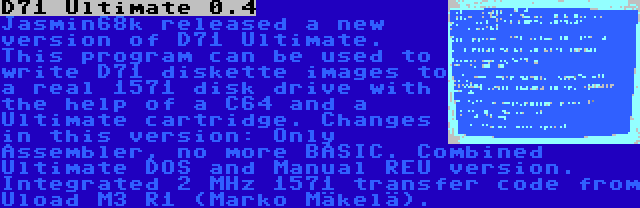 D71 Ultimate 0.4 | Jasmin68k released a new version of D71 Ultimate. This program can be used to write D71 diskette images to a real 1571 disk drive with the help of a C64 and a Ultimate cartridge. Changes in this version: Only Assembler, no more BASIC. Combined Ultimate DOS and Manual REU version. Integrated 2 MHz 1571 transfer code from Uload M3 R1 (Marko Mäkelä).