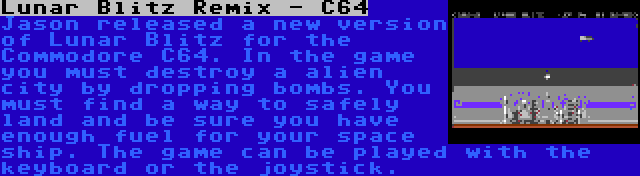 Lunar Blitz Remix - C64 | Jason released a new version of Lunar Blitz for the Commodore C64. In the game you must destroy a alien city by dropping bombs. You must find a way to safely land and be sure you have enough fuel for your space ship. The game can be played with the keyboard or the joystick.