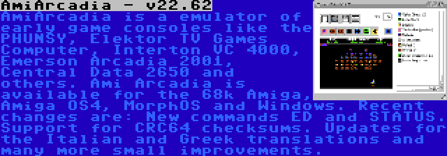 AmiArcadia - v22.62 | AmiArcadia is a emulator of early game consoles like the PHUNSY, Elektor TV Games Computer, Interton VC 4000, Emerson Arcadia 2001, Central Data 2650 and others. Ami Arcadia is available for the 68k Amiga, Amiga OS4, MorphOS and Windows. Recent changes are: New commands ED and STATUS. Support for CRC64 checksums. Updates for the Italian and Greek translations and many more small improvements.