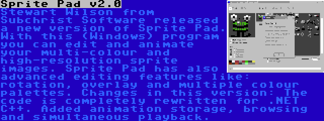 Sprite Pad v2.0 | Stewart Wilson from Subchrist Software released a new version of Sprite Pad. With this (Windows) program you can edit and animate your multi-colour and high-resolution sprite images. Sprite Pad has also advanced editing features like: rotation, overlay and multiple colour palettes. Changes in this version: The code is completely rewritten for .NET C++. Added animation storage, browsing and simultaneous playback.