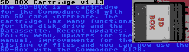 SD-BOX Cartridge v1.13 | The SD-BOX is a cartridge for the Commodore C64 with an SD card interface. The cartridge has many functions for the disk drive and the Datassette. Recent updates: Polish menu, updates for the manual, improvements for the listing of files and you can now use the SD-Box with the Commodore C128.