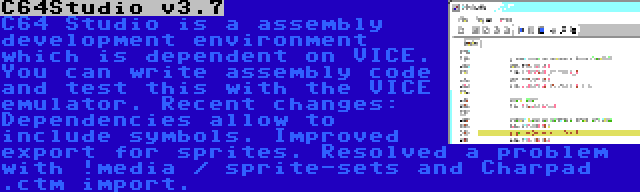 C64Studio v3.7 | C64 Studio is a assembly development environment which is dependent on VICE. You can write assembly code and test this with the VICE emulator. Recent changes: Dependencies allow to include symbols. Improved export for sprites. Resolved a problem with !media / sprite-sets and Charpad .ctm import.